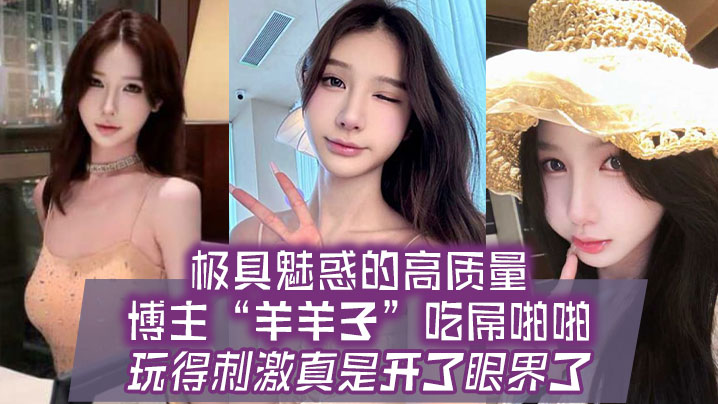 极具魅惑的高质量博主羊羊子吃屌啪啪玩得刺激真是开了的眼界了